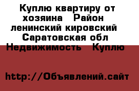 Куплю квартиру от хозяина › Район ­ ленинский,кировский - Саратовская обл. Недвижимость » Куплю   